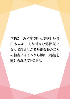 学Pに下の名前で呼んで欲しい藤田さん&二人が甘々な雰囲気になって羨ましがる星南会長の二人の担当アイドルから嫉妬の感情を向けられる学Pのお話