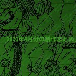 2026年4月分の創作まとめ。